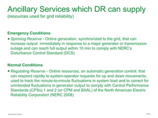 Schneider Electric 15/23
Ancillary Services which DR can supply
(resources used for grid reliability)
Emergency Conditions
● Spinning Reserve - Online generation, synchronized to the grid, that can
increase output immediately in response to a major generator or transmission
outage and can reach full output within 10 min to comply with NERC’s
Disturbance Control Standard (DCS)
Normal Conditions
● Regulating Reserve - Online resources, on automatic generation control, that
can respond rapidly to system-operator requests for up and down movements;
used to track the minute-to-minute fluctuations in system load and to correct for
unintended fluctuations in generator output to comply with Control Performance
Standards (CPSs) 1 and 2 (or CPM and BAAL) of the North American Electric
Reliability Corporation (NERC 2008)
 