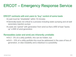 Schneider Electric 26/23
ERCOT – Emergency Response Service
ERCOT contracts with end users to “buy” control of some loads
● Load must be “sheddable” within 10 minutes
● Generally loads not critical to a process including water pumping and oil well
secondary injection pumps
● Loads are “paired” with generation from wind so that a MW of load “backs
up” a MW of wind generation
Renewables (solar and wind) are inherently unreliable
● At 2 - 3% of a utility portfolio, this can be hidden, but
● At 8 – 10% of a utility portfolio this must be addressed in the case of loss of
generation, or else instability and a blackout is a possibility
 