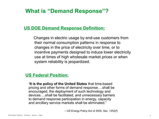 Schneider Electric 4- Division - Name – Date
What is “Demand Response”?
US Federal Position:
“It is the policy of the United States that time-based
pricing and other forms of demand response….shall be
encouraged, the deployment of such technology and
devices….shall be facilitated, and unnecessary barriers
to demand response participation in energy, capacity
and ancillary service markets shall be eliminated.”
– US Energy Policy Act of 2005, Sec. 1252(f)
US DOE Demand Response Definition:
Changes in electric usage by end-use customers from
their normal consumption patterns in response to
changes in the price of electricity over time, or to
incentive payments designed to induce lower electricity
use at times of high wholesale market prices or when
system reliability is jeopardized.
 