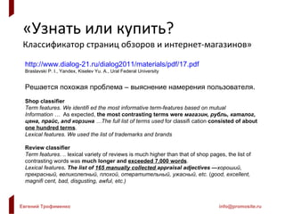 «Узнать или купить? Классификатор страниц обзоров и интернет-магазинов» http://www.dialog-21.ru/dialog2011/materials/pdf/17.pdf Braslavski P. I., Yandex ,  Kiselev Yu. A., Ural Federal University Решается похожая проблема – выяснение намерения пользователя. Shop classifier Term features. We identifi ed the most informative term-features based on mutual Information  …  As expected,  the most contrasting terms were  магазин, рубль, каталог, цена,   прайс, and корзина   … The full list of terms used   for classifi cation  consisted of about  one hundred terms . Lexical features. We used the list of trademarks and brands Review classifier Term features.  ..  lexical variety of reviews is much   higher than that of shop pages, the list of contrasting words was  much longer and  exceeded   7,000 words .  Lexical features . The list of  165 manually collected  appraisal adjectives — хороший, прекрасный, великолепный, плохой, отвратительный, ужасный, etc.  ( good, excellent, magnifi cent, bad, disgusting, awful, etc.) 