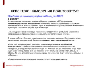 «спектр» :  намерения пользователя http://clubs.ya.ru/company/replies.xml?item_no=32028 a-plakhov: Когда пользователи задают запросы к Яндексу, примерно в 20% случаев они  формулируют запрос неоднозначно.  Например, по запросу [наполеон] кто-то хочет найти полководца, а кто-то – рецепт торта. А задавая запрос [суши], человек может искать и ресторан с доставкой на дом, и рецепт блюда... ...мы внедрили новую поисковую технологию, которая умеет  учитывать множество неявных целей пользователей  и показывать соответствующие ответы... В основе работы «Спектра» лежит статистика поисковых запросов. Система исследует запросы всех пользователей Яндекса и  выделяет в них различные объекты ... Кроме того, «Спектр» умеет учитывать при поиске  различные потребности пользователей . У каждой категории есть список возможных потребностей – тех намерений, с которыми пользователи ищут тот или иной объект. Например, когда люди ищут какой-нибудь товар, они, как правило, хотят купить его или почитать отзывы и обзоры. То есть для категории «товары» среди потребностей будут «купить», «отзывы» и «обзоры»... «Спектр» анализирует поисковые запросы полностью  автоматически ... 