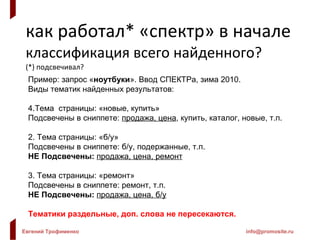 как работал* «спектр» в начале классификация всего найденного? (*) подсвечивал? Пример: запрос « ноутбуки ». Ввод СПЕКТРа, зима 2010. Виды тематик найденных результатов: Тема  страницы: «новые, купить» Подсвечены в сниппете:  продажа, цена , купить, каталог, новые, т.п.  2. Тема страницы: «б / у» Подсвечены в сниппете: б / у, подержанные, т.п. НЕ Подсвечены:   продажа, цена, ремонт 3. Тема страницы: «ремонт» Подсвечены в сниппете: ремонт, т.п. НЕ Подсвечены:   продажа, цена, б / у Тематики раздельные, доп. слова не пересекаются. 