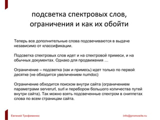 подсветка спектровых слов, ограничения и как их обойти Теперь все дополнительные слова подсвечиваются в выдаче независимо от классификации. Подсветка спектровых слов идет и на спектровой примеси, и на обычных документах. Однако для продвижения … Ограничение – подсветка (как и примесь) идет только по первой десятке (не обходится увеличением  numdoc ) Ограничение обходится поиском внутри сайта (ограничением параметрами  serverurl, surl  и перебором большого количества путей внутри сайта). Так можно взять подсвеченные спектром в сниппетах слова по всем страницам сайта. 