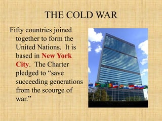 THE COLD WAR
Fifty countries joined
together to form the
United Nations. It is
based in New York
City. The Charter
pledged to “save
succeeding generations
from the scourge of
war.”
 