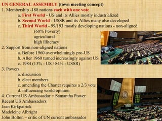UN GENERAL ASSEMBLY (town meeting concept)
1. Membership -188 nations each with one vote
a. First World - US and its Allies mostly industrialized
b. Second World - USSR and its Allies many also developed
c. Third World - 99/193 mostly developing nations - non-aligned
(60% Poverty)
agricultural
high illiteracy
2. Support from non-aligned nations
a. Before 1960 overwhelmingly pro-US
b. After 1960 turned increasingly against US
c. 1984 (13% - US / 84% - USSR)
3. Powers
a. discussion
b. elect members
c. amending the Charter requires a 2/3 vote
d. influencing world opinion
4. Current US Ambassador = Samantha Power
Recent US Ambassadors
Jean Kirkpatrick
Madeleine Albright
John Bolton – critic of UN current ambassador
 