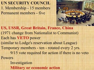 UN SECURITY COUNCIL
1. Membership - 15 members
Permanent members - five
US, USSR, Great Britain, France, China
(1971 change from Nationalist to Communist)
Each has VETO power
(similar to Lodge's reservation about League)
Temporary members - ten - rotated every 2 yrs.
9/15 vote required for action if there is no veto
Powers
Investigation
Military or economic action
 