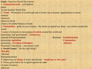 Goals - based on Social Darwinism
1. National Security - self defense
peace
Avoid Another World War
2. Trade - Promotion of world trade and to better our economic opportunities at home
markets
resources
places to invest
create a favorable balance of trade
3. Nationalism - pride in your country - the desire to spread our ideas - our culture around the
world
A sense of mission in encouraging freedom around the world and
promoting "self government" - democracy
national self-determination Russians - Totalitarianism
promoting capitalism Communism
promoting - Freedom of Religion Atheism
Protestant Christianity - missionary work
4. Social Gospel - "do the right thing"!
Morality
Altruism
Humanitarianism
5. Improving our image at home and abroad – tough guy or nice guy?
6. Those goals had to be weighed against the cost
in terms of money
and lives
 