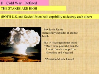 1949 Soviet Union
successfully explodes an atomic
bomb
1952 1st
Hydrogen Bomb tested
*Much more powerful than the
Atomic Bombs dropped on
Hiroshima and Nagasaki
*Precision Missile Launch
THE STAKES ARE HIGH
(BOTH U.S. and Soviet Union hold capability to destroy each other)
II. Cold War: Defined
 
