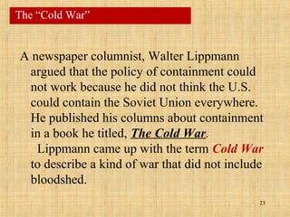 23
A newspaper columnist, Walter Lippmann
argued that the policy of containment could
not work because he did not think the U.S.
could contain the Soviet Union everywhere.
He published his columns about containment
in a book he titled, The Cold War.
Lippmann came up with the term Cold War
to describe a kind of war that did not include
bloodshed.
The “Cold War”
 