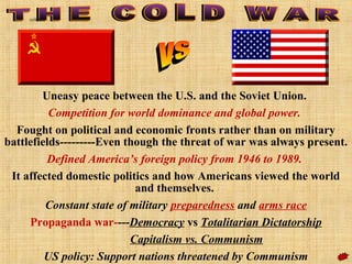 Uneasy peace between the U.S. and the Soviet Union.
Competition for world dominance and global power.
Fought on political and economic fronts rather than on military
battlefields---------Even though the threat of war was always present.
Defined America’s foreign policy from 1946 to 1989.
It affected domestic politics and how Americans viewed the world
and themselves.
Constant state of military preparedness and arms race
Propaganda war----Democracy vs Totalitarian Dictatorship
Capitalism vs. Communism
US policy: Support nations threatened by Communism
coldwar
 