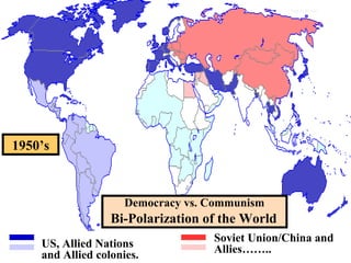 TheThe Bi-PolarizationBi-Polarization ofof
Europe:Europe: The Beginning of theThe Beginning of the
Cold WarCold War
map/cold war
Soviet Union/China and
Allies……..
Democracy vs. Communism
Bi-Polarization of the World
US, Allied Nations
and Allied colonies.
1950’s
 