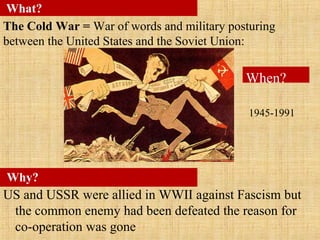 US and USSR were allied in WWII against Fascism but
the common enemy had been defeated the reason for
co-operation was gone
Why?
What?
The Cold War = War of words and military posturing
between the United States and the Soviet Union:
When?
1945-1991
 