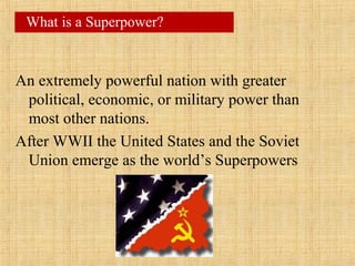 An extremely powerful nation with greater
political, economic, or military power than
most other nations.
After WWII the United States and the Soviet
Union emerge as the world’s Superpowers
What is a Superpower?
 