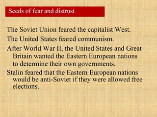 The Soviet Union feared the capitalist West.
The United States feared communism.
After World War II, the United States and Great
Britain wanted the Eastern European nations
to determine their own governments.
Stalin feared that the Eastern European nations
would be anti-Soviet if they were allowed free
elections.
Seeds of fear and distrust
 
