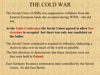 THE COLD WAR
The Soviet Union (USSR) was supposed to withdraw from the
Eastern European lands she occupied during WWII—she did
not.
At the Yalta Conference the Soviet Union agreed to allow free
elections in occupied but there was only one candidate on
the ballot.
The Soviet Union continued to expand its influence, indicating a
desire to take over as much of the world as possible.
The first elections to demonstrate that these elections were not
free were held in Poland.
East Germany became a communist state controlled by the Soviet
Union. So did East Berlin.
 