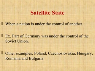 Satellite State
 When a nation is under the control of another.
 Ex. Part of Germany was under the control of the
Soviet Union.
 Other examples: Poland, Czechoslovakia, Hungary,
Romania and Bulgaria
 