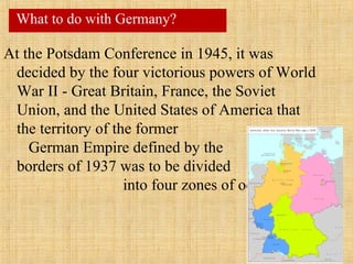 At the Potsdam Conference in 1945, it was
decided by the four victorious powers of World
War II - Great Britain, France, the Soviet
Union, and the United States of America that
the territory of the former
German Empire defined by the
borders of 1937 was to be divided
into four zones of occupation.
What to do with Germany?
 