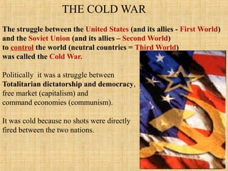 THE COLD WAR
The struggle between the United States (and its allies - First World)
and the Soviet Union (and its allies – Second World)
to control the world (neutral countries = Third World)
was called the Cold War.
Politically it was a struggle between
Totalitarian dictatorship and democracy,
free market (capitalism) and
command economies (communism).
It was cold because no shots were directly
fired between the two nations.
 