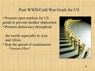 40
Post WWII/Cold War Goals for US
• Promote open markets for US
goods to prevent another depression
• Promote democracy throughout
the world, especially in Asia
and Africa
• Stop the spread of communism
–“Domino Effect”
 