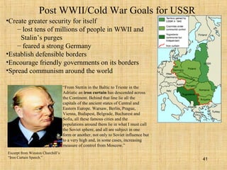 41
Post WWII/Cold War Goals for USSR
•Create greater security for itself
– lost tens of millions of people in WWII and
Stalin’s purges
– feared a strong Germany
•Establish defensible borders
•Encourage friendly governments on its borders
•Spread communism around the world
“From Stettin in the Baltic to Trieste in the
Adriatic an iron curtain has descended across
the Continent. Behind that line lie all the
capitals of the ancient states of Central and
Eastern Europe. Warsaw, Berlin, Prague,
Vienna, Budapest, Belgrade, Bucharest and
Sofia, all these famous cities and the
populations around them lie in what I must call
the Soviet sphere, and all are subject in one
form or another, not only to Soviet influence but
to a very high and, in some cases, increasing
measure of control from Moscow.”
Excerpt from Winston Churchill’s
“Iron Curtain Speech.”
 