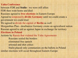Yalta Conference
between FDR and Stalin - we were still allies
FDR then went home and died
Russians agreed to free elections in Eastern Europe
Agreed to temporarily divide Germany until we could create a
government we could trust
We agreed to divide the capital of Berlin as well
Morganthau Plan - deurbanize Germany create an agricultural nation
Russian agreed to aid us against Japan in exchange for territory
Elections in Poland
Actions by Russia that violated the Yalta Agreements
Russians sealed the borders
eliminated free speech
arrested and shot critics
Stalin placed only communists on the ballots in Poland
similar elections will occur throughout Eastern Europe
 