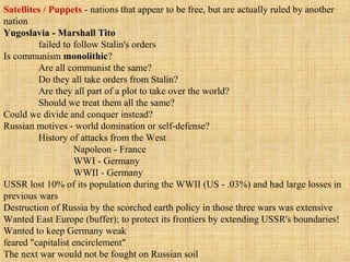 Satellites / Puppets - nations that appear to be free, but are actually ruled by another
nation
Yugoslavia - Marshall Tito
failed to follow Stalin's orders
Is communism monolithic?
Are all communist the same?
Do they all take orders from Stalin?
Are they all part of a plot to take over the world?
Should we treat them all the same?
Could we divide and conquer instead?
Russian motives - world domination or self-defense?
History of attacks from the West
Napoleon - France
WWI - Germany
WWII - Germany
USSR lost 10% of its population during the WWII (US - .03%) and had large losses in
previous wars
Destruction of Russia by the scorched earth policy in those three wars was extensive
Wanted East Europe (buffer); to protect its frontiers by extending USSR's boundaries!
Wanted to keep Germany weak
feared "capitalist encirclement"
The next war would not be fought on Russian soil
 