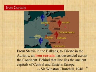 46
Iron Curtain
From Stettin in the Balkans, to Trieste in the
Adriatic, an iron curtain has descended across
the Continent. Behind that line lies the ancient
capitals of Central and Eastern Europe.
-- Sir Winston Churchill, 1946
 