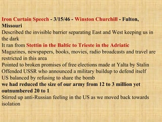 Iron Curtain Speech - 3/15/46 - Winston Churchill - Fulton,
Missouri
Described the invisible barrier separating East and West keeping us in
the dark
It ran from Stettin in the Baltic to Trieste in the Adriatic
Magazines, newspapers, books, movies, radio broadcasts and travel are
restricted in this area
Pointed to broken promises of free elections made at Yalta by Stalin
Offended USSR who announced a military buildup to defend itself
US balanced by refusing to share the bomb
we had reduced the size of our army from 12 to 3 million yet
outnumbered 20 to 1
Stirred up anti-Russian feeling in the US as we moved back towards
isolation
 