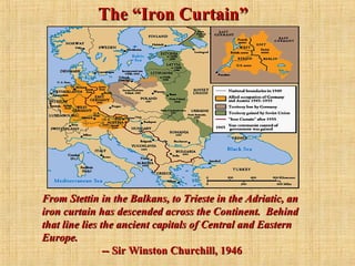 The “Iron Curtain”The “Iron Curtain”
From Stettin in the Balkans, to Trieste in the Adriatic, anFrom Stettin in the Balkans, to Trieste in the Adriatic, an
iron curtain has descended across the Continent. Behindiron curtain has descended across the Continent. Behind
that line lies the ancient capitals of Central and Easternthat line lies the ancient capitals of Central and Eastern
Europe.Europe.
-- Sir Winston Churchill, 1946-- Sir Winston Churchill, 1946
 