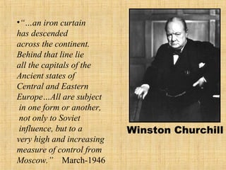 Winston Churchill
•“…an iron curtain
has descended
across the continent.
Behind that line lie
all the capitals of the
Ancient states of
Central and Eastern
Europe…All are subject
in one form or another,
not only to Soviet
influence, but to a
very high and increasing
measure of control from
Moscow.” March-1946
 