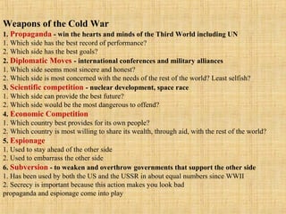 Weapons of the Cold War
1. Propaganda - win the hearts and minds of the Third World including UN
1. Which side has the best record of performance?
2. Which side has the best goals?
2. Diplomatic Moves - international conferences and military alliances
1. Which side seems most sincere and honest?
2. Which side is most concerned with the needs of the rest of the world? Least selfish?
3. Scientific competition - nuclear development, space race
1. Which side can provide the best future?
2. Which side would be the most dangerous to offend?
4. Economic Competition
1. Which country best provides for its own people?
2. Which country is most willing to share its wealth, through aid, with the rest of the world?
5. Espionage
1. Used to stay ahead of the other side
2. Used to embarrass the other side
6. Subversion - to weaken and overthrow governments that support the other side
1. Has been used by both the US and the USSR in about equal numbers since WWII
2. Secrecy is important because this action makes you look bad
propaganda and espionage come into play
 
