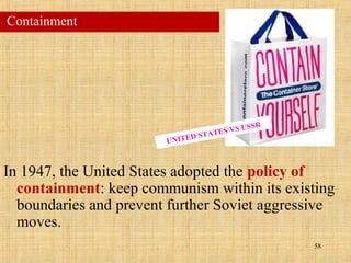 58
In 1947, the United States adopted the policy of
containment: keep communism within its existing
boundaries and prevent further Soviet aggressive
moves.
Containment
UNITED STATES VS USSR
 