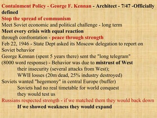 Containment Policy - George F. Kennan - Architect - 7/47 -Officially
defined
Stop the spread of communism
Meet Soviet economic and political challenge - long term
Meet every crisis with equal reaction
through confrontation - peace through strength
Feb 22, 1946 - State Dept asked its Moscow delegation to report on
Soviet behavior
George Kennan (spent 5 years there) sent the "long telegram"
(8000 word response) - Behavior was due to mistrust of West
their insecurity (several attacks from West);
WWII losses (20m dead, 25% industry destroyed)
Soviets wanted "hegemony" in central Europe (buffer)
Soviets had no real timetable for world conquest
they would test us
Russians respected strength - if we matched them they would back down
If we showed weakness they would expand
 