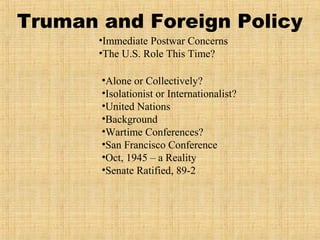 Truman and Foreign Policy
•Immediate Postwar Concerns
•The U.S. Role This Time?
•Alone or Collectively?
•Isolationist or Internationalist?
•United Nations
•Background
•Wartime Conferences?
•San Francisco Conference
•Oct, 1945 – a Reality
•Senate Ratified, 89-2
 