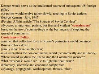 Kennan would serve as the intellectual source of subsequent US foreign
policy
our policy would evolve rather slowly, reacting to Soviet actions
George Kennan - July, 1947
(Foreign Affairs article,"The Sources of Soviet Conduct")
advocated a long-term, patient, but firm and vigilant "containment"
based on the use of counter-force as the best means of stopping the
spread of communism
Containment Policy
assumed that collective force at Russia's perimeters would convince
Russia to back down
(surely didn't want another war)
must strengthen the non-communist world (economically and militarily)
Where would we draw the line to stop the Communist menace?
What "weapons" would we use to fight the "cold war"?
diplomacy, scientific and economic competition
espionage, propaganda, world opinion, threats, other)
 