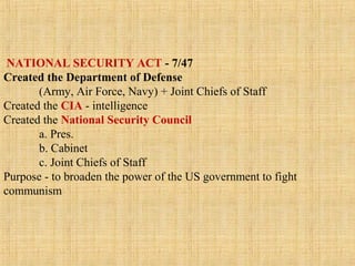 NATIONAL SECURITY ACT - 7/47
Created the Department of Defense
(Army, Air Force, Navy) + Joint Chiefs of Staff
Created the CIA - intelligence
Created the National Security Council
a. Pres.
b. Cabinet
c. Joint Chiefs of Staff
Purpose - to broaden the power of the US government to fight
communism
 