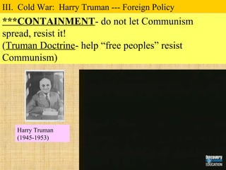 ***CONTAINMENT- do not let Communism
spread, resist it!
(Truman Doctrine- help “free peoples” resist
Communism)
III. Cold War: Harry Truman --- Foreign Policy
Harry Truman
(1945-1953)
 