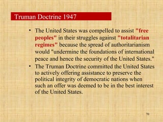 70
• The United States was compelled to assist "free
peoples" in their struggles against "totalitarian
regimes" because the spread of authoritarianism
would "undermine the foundations of international
peace and hence the security of the United States."
• The Truman Doctrine committed the United States
to actively offering assistance to preserve the
political integrity of democratic nations when
such an offer was deemed to be in the best interest
of the United States.
Truman Doctrine 1947
 