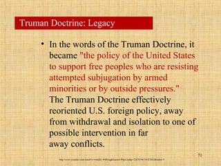 71
Truman Doctrine: Legacy
• In the words of the Truman Doctrine, it
became "the policy of the United States
to support free peoples who are resisting
attempted subjugation by armed
minorities or by outside pressures."
The Truman Doctrine effectively
reoriented U.S. foreign policy, away
from withdrawal and isolation to one of
possible intervention in far
away conflicts.
http://www.youtube.com/watch?v=wmQD_W8Pcxg&feature=PlayList&p=2287E59C541E7692&index=5
 