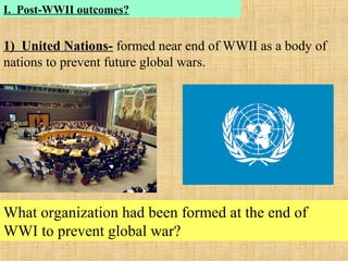 I. Post-WWII outcomes?
1) United Nations- formed near end of WWII as a body of
nations to prevent future global wars.
What organization had been formed at the end of
WWI to prevent global war?
 