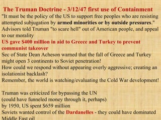 The Truman Doctrine - 3/12/47 first use of Containment
"It must be the policy of the US to support free peoples who are resisting
attempted subjugation by armed minorities or by outside pressures."
Advisors told Truman "to scare hell" out of American people, and appeal
to our morality
US gave $400 million in aid to Greece and Turkey to prevent
communist takeover
Sec of State Dean Acheson warned that the fall of Greece and Turkey
might open 3 continents to Soviet penetration!
How could we respond without appearing overly aggressive; creating an
isolationist backlash?
Remember, the world is watching/evaluating the Cold War development!
Truman was criticized for bypassing the UN
(could have funneled money through it, perhaps)
by 1950, US spent $659 million
Soviets wanted control of the Dardanelles - they could have dominated
 