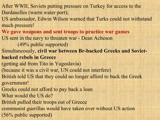 After WWII, Soviets putting pressure on Turkey for access to the
Dardanelles (warm water port);
US ambassador, Edwin Wilson warned that Turks could not withstand
much pressure!
We gave weapons and sent troops to practice war games
US sent in the navy to threaten war - Dean Acheson
(49% public supported)
Simultaneously, civil war between Br-backed Greeks and Soviet-
backed rebels in Greece
(getting aid from Tito in Yugoslavia)
(because it was a civil war, UN could not interfere)
British told US that they could no longer afford to back the Greek
government!
Greeks could not afford to pay back a loan
What would the US do?
British pulled their troops out of Greece
communist guerillas would have taken over without US action
(56% public supported)
 