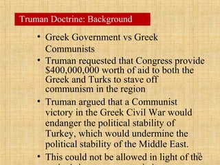 75
• Greek Government vs Greek
Communists
• Truman requested that Congress provide
$400,000,000 worth of aid to both the
Greek and Turks to stave off
communism in the region
• Truman argued that a Communist
victory in the Greek Civil War would
endanger the political stability of
Turkey, which would undermine the
political stability of the Middle East.
• This could not be allowed in light of the
Truman Doctrine: Background
 