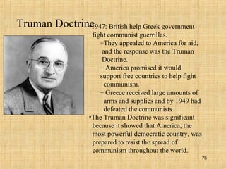 76
Truman Doctrine•1947: British help Greek government
fight communist guerrillas.
–They appealed to America for aid,
and the response was the Truman
Doctrine.
– America promised it would
support free countries to help fight
communism.
– Greece received large amounts of
arms and supplies and by 1949 had
defeated the communists.
•The Truman Doctrine was significant
because it showed that America, the
most powerful democratic country, was
prepared to resist the spread of
communism throughout the world.
 