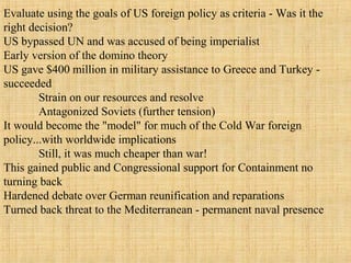 Evaluate using the goals of US foreign policy as criteria - Was it the
right decision?
US bypassed UN and was accused of being imperialist
Early version of the domino theory
US gave $400 million in military assistance to Greece and Turkey -
succeeded
Strain on our resources and resolve
Antagonized Soviets (further tension)
It would become the "model" for much of the Cold War foreign
policy...with worldwide implications
Still, it was much cheaper than war!
This gained public and Congressional support for Containment no
turning back
Hardened debate over German reunification and reparations
Turned back threat to the Mediterranean - permanent naval presence
 