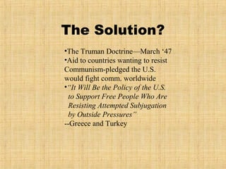 The Solution?
•The Truman Doctrine—March ‘47
•Aid to countries wanting to resist
Communism-pledged the U.S.
would fight comm. worldwide
•“It Will Be the Policy of the U.S.
to Support Free People Who Are
Resisting Attempted Subjugation
by Outside Pressures”
--Greece and Turkey
 