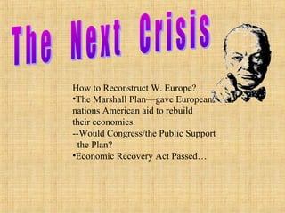 How to Reconstruct W. Europe?
•The Marshall Plan—gave European
nations American aid to rebuild
their economies
--Would Congress/the Public Support
the Plan?
•Economic Recovery Act Passed…
 