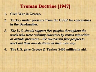 Truman Doctrine [1947]Truman Doctrine [1947]
1.1. Civil War in Greece.Civil War in Greece.
2.2. Turkey under pressure from the USSR for concessionsTurkey under pressure from the USSR for concessions
in the Dardanelles.in the Dardanelles.
3.3. The U. S. should support free peoples throughout theThe U. S. should support free peoples throughout the
world who were resisting takeovers by armed minoritiesworld who were resisting takeovers by armed minorities
or outside pressures…We must assist free peoples toor outside pressures…We must assist free peoples to
work out their own destinies in their own way.work out their own destinies in their own way.
4.4. The U.S. gave Greece & Turkey $400 million in aid.The U.S. gave Greece & Turkey $400 million in aid.
 
