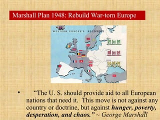 83
• “The U. S. should provide aid to all European
nations that need it. This move is not against any
country or doctrine, but against hunger, poverty,
desperation, and chaos.” ~ George Marshall
Marshall Plan 1948: Rebuild War-torn Europe
 