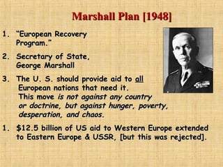 Marshall Plan [1948]Marshall Plan [1948]
1.1. ““European RecoveryEuropean Recovery
Program.”Program.”
2.2. Secretary of State,Secretary of State,
George MarshallGeorge Marshall
3.3. The U. S. should provide aid toThe U. S. should provide aid to allall
European nations that need it.European nations that need it.
This moveThis move is not against any countryis not against any country
or doctrine, but against hunger, poverty,or doctrine, but against hunger, poverty,
desperation, and chaos.desperation, and chaos.
1.1. $12.5 billion of US aid to Western Europe extended$12.5 billion of US aid to Western Europe extended
to Eastern Europe & USSR, [but this was rejected].to Eastern Europe & USSR, [but this was rejected].
 